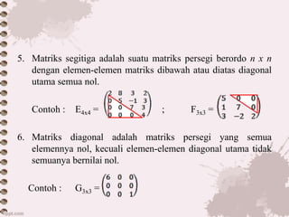 5. Matriks segitiga adalah suatu matriks persegi berordo n x n
dengan elemen-elemen matriks dibawah atau diatas diagonal
utama semua nol.
Contoh : E4x4 = ; F3x3 =
6. Matriks diagonal adalah matriks persegi yang semua
elemennya nol, kecuali elemen-elemen diagonal utama tidak
semuanya bernilai nol.
Contoh : G3x3 =
 