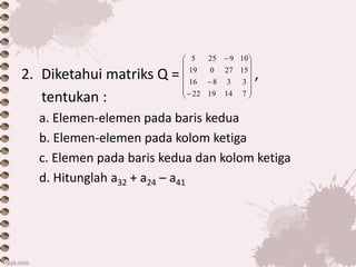 2. Diketahui matriks Q = ,
tentukan :
a. Elemen-elemen pada baris kedua
b. Elemen-elemen pada kolom ketiga
c. Elemen pada baris kedua dan kolom ketiga
d. Hitunglah a32 + a24 – a41

















7141922
33816
1527019
109255
 