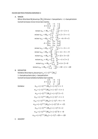 INVERSMATRIKSPERSERGI BERORDO 3
A. MINOR
Minor dituliskanMij besarnya | 𝑀𝑖𝑗| dimanai = banyakbaris + J = banyakkolom
Contohtentukanminorminordari matriks
𝐴 = [
6 −1 1
−2 −3 1
3 2 −2
]
𝑚𝑖𝑛𝑜𝑟 𝑎11 → 𝑀11 = |
−3 1
2 −1
| = 3 − 2 = 1
𝑚𝑖𝑛𝑜𝑟 𝑎12 → 𝑀12 = |
−2 1
3 −1
| = 2 − 3 = −1
𝑚𝑖𝑛𝑜𝑟 𝑎13 → 𝑀13 = |
−2 −3
3 2
| = −4 + 9 = 5
𝐴 = [
𝑎11 𝑎12 𝑎13
𝑎21 𝑎22 𝑎23
𝑎31 𝑎32 𝑎33
]
𝑚𝑖𝑛𝑜𝑟 𝑎21 → 𝑀21 = |
−1 1
2 −1
| = 1 − 2 = −1
𝑚𝑖𝑛𝑜𝑟 𝑎22 → 𝑀22 = |
6 1
3 −1
| = −6 − 3 = −9
𝑚𝑖𝑛𝑜𝑟 𝑎23 → 𝑀23 = |
6 −1
3 2
| = 12 + 3 = 15
𝑚𝑖𝑛𝑜𝑟 𝑎31 → 𝑀31 = |
−1 1
−3 1
| = −1 + 3 = 2
𝑚𝑖𝑛𝑜𝑟 𝑎32 → 𝑀32 = |
6 1
−2 1
| = 6 + 2 = 8
𝑚𝑖𝑛𝑜𝑟 𝑎33 → 𝑀33 = |
6 −1
−2 −3
| = −18 − 2 = −20
B. KOFAKTOR
Kofaktordituliskanαij besarnya∝ 𝑖𝑗= (−1) 𝑖+𝑗.| 𝑀𝑖𝑗|
I = banyaknyabarisdanj = banyakkolom
Contohtentukankofaktorkofaktordari matriks
𝐴 = [
6 −1 1
−2 −3 1
3 2 −2
]
Kofaktor ∝11→ (−1)1+1.| 𝑀11| = (−1)2.1 = 1
∝12→ (−1)1+2.| 𝑀12| = (−1)3.−1 = 1
∝13→ (−1)1+3.| 𝑀13| = (−1)4.5 = 5
∝21→ (−1)2+1.| 𝑀21| = (−1)3.−1 = 1
∝22→ (−1)2+2.| 𝑀22| = (−1)4.−9 = −9
∝23→ (−1)2+3.| 𝑀23| = (−1)5.15 = −15
∝31→ (−1)3+1.| 𝑀31| = (−1)4.2 = 2
∝32→ (−1)3+2.| 𝑀32| = (−1)5.8 = −8
∝33→ (−1)3+3.| 𝑀33| = (−1)6.−20 = −20
C. ADJOINT
 