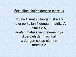 Perkalian skalar dengan matriks  Jika  k  suatu bilangan (skalar) maka perkalian  k  dengan matriks A ditulis  k. A, adalah  matriks yang elemennya diperoleh dari hasil kali k  dengan setiap elemen matriks A 