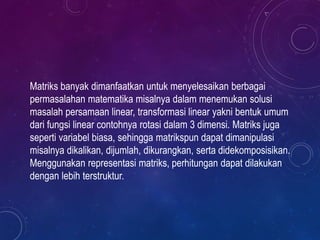 Matriks banyak dimanfaatkan untuk menyelesaikan berbagai
permasalahan matematika misalnya dalam menemukan solusi
masalah persamaan linear, transformasi linear yakni bentuk umum
dari fungsi linear contohnya rotasi dalam 3 dimensi. Matriks juga
seperti variabel biasa, sehingga matrikspun dapat dimanipulasi
misalnya dikalikan, dijumlah, dikurangkan, serta didekomposisikan.
Menggunakan representasi matriks, perhitungan dapat dilakukan
dengan lebih terstruktur.
 