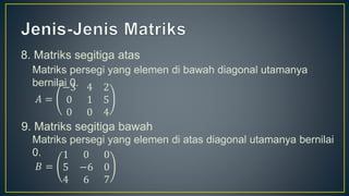 8. Matriks segitiga atas
Matriks persegi yang elemen di bawah diagonal utamanya
bernilai 0.
𝐴 =
−3 4 2
0 1 5
0 0 4
9. Matriks segitiga bawah
Matriks persegi yang elemen di atas diagonal utamanya bernilai
0.
𝐵 =
1 0 0
5 −6 0
4 6 7
 