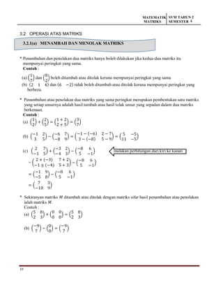 10
MATEMATIK
MATRIKS
SVM TAHUN 2
SEMESTER 4
3.2 OPERASI ATAS MATRIKS
3.2.1(a) MENAMBAH DAN MENOLAK MATRIKS
* Penambahan dan penolakan dua matriks hanya boleh dilakukan jika kedua-dua matriks itu
mempunyai peringkat yang sama.
Contoh :
(a) (
1
7
) dan (
8
2
) boleh ditambah atau ditolak kerana mempunyai peringkat yang sama
(b) (2 1 4) dan (6 −2) tidak boleh ditambah atau ditolak kerana mempunyai peringkat yang
berbeza.
* Penambahan atau penolakan dua matriks yang sama peringkat merupakan pembentukan satu matriks
yang setiap unsurnya adalah hasil tambah atau hasil tolak unsur yang sepadan dalam dua matriks
berkenaan.
Contoh :
(a) (
1
2
) + (
2
5
) = (
1 + 2
2 + 5
) = (
3
7
)
(b) (
−1 2
3 5
) − (
−6 7
−8 9
) = (
−1 − (−6) 2 − 7
3 − (−8) 5 − 9
) = (
5 −5
11 −5
)
(c) (
2 7
−1 5
) + (
−3 2
−4 3
) − (
−8 6
5 −1
) mulakan perhitungan dari kiri ke kanan
= (
2 + (−3) 7 + 2
−1 ± (−4) 5 + 3
) − (
−8 6
5 −1
)
= (
−1 9
−5 8
) − (
−8 6
5 −1
)
= (
7 3
−10 9
)
* Sekiranyan matriks 𝑀 ditambah atau ditolak dengan matriks sifar hasil penambahan atau penolakan
ialah matriks 𝑀.
Contoh :
(a) (
5 8
2 3
) + (
0 0
0 0
) = (
5 8
2 3
)
(b) (
−9
7
) − (
0
0
) = (
−9
7
)
 