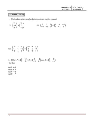 11
MATEMATIK
MATRIKS
SVM TAHUN 2
SEMESTER 4
Latihan 3.2.1 (a)
1. Ungkapkan setiap yang berikut sebagai satu matriks tunggal.
(a) (
3
−4
6
) + (
2
7
−2
) (b) (
6 7 2
−4 −5 0
) − (
9 4 −1
3 −7 6
)
(c) (
7 2 5
−1 4 −6
8 4 3
) − (
−1 0 5
6 5 −4
3 2 1
)
2. Diberi 𝑃 = (
3 −2
5 8
) , 𝑄 = (
4 −1
−3 6
) dan 𝑅 = (
7 0
9 −4
).
Carikan
(a) 𝑃 + 𝑄
(b) 𝑄 + 𝑅
(c) 𝑃 − 𝑄
(d) 𝑅 − 𝑃
 