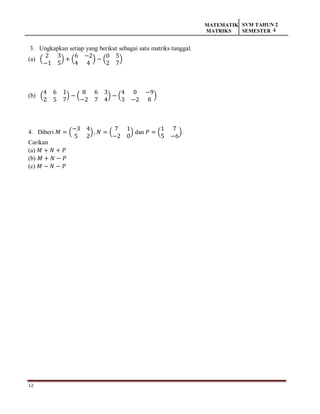 12
MATEMATIK
MATRIKS
SVM TAHUN 2
SEMESTER 4
3. Ungkapkan setiap yang berikut sebagai satu matriks tunggal.
(a) (
2 3
−1 5
) + (
6 −2
4 4
) − (
0 5
2 7
)
(b) (
4 6 1
2 5 7
) − (
8 6 3
−2 7 4
) − (
4 0 −9
3 −2 8
)
4. Diberi 𝑀 = (
−3 4
5 2
), 𝑁 = (
7 1
−2 0
) dan 𝑃 = (
1 7
5 −6
).
Carikan
(a) 𝑀 + 𝑁 + 𝑃
(b) 𝑀 + 𝑁 − 𝑃
(c) 𝑀 − 𝑁 − 𝑃
 