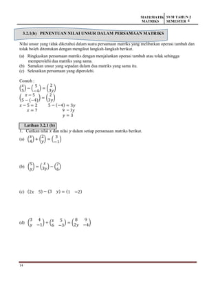 14
MATEMATIK
MATRIKS
SVM TAHUN 2
SEMESTER 4
3.2.1(b) PENENTUAN NILAI UNSUR DALAM PERSAMAAN MATRIKS
Nilai unsur yang tidak diketahui dalam suatu persamaan matriks yang melibatkan operasi tambah dan
tolak boleh ditentukan dengan mengikut langkah-langkah berikut.
(a) Ringkaskan persamaan matriks dengan menjalankan operasi tambah atau tolak sehingga
memperolehi dua matriks yang sama.
(b) Samakan unsur yang sepadan dalam dua matriks yang sama itu.
(c) Selesaikan persamaan yang diperolehi.
Contoh :
(
𝑥
5
) − (
5
−4
) = (
2
3𝑦
)
(
𝑥 − 5
5 − (−4)
) = (
2
3𝑦
)
𝑥 − 5 = 2 5 − (−4) = 3𝑦
𝑥 = 7 9 = 3𝑦
𝑦 = 3
Latihan 3.2.1 (b)
1. Carikan nilai 𝑥 dan nilai 𝑦 dalam setiap persamaan matriks berikut.
(a) (
𝑥
4
) + (
2
𝑦
) = (
3
−1
)
(b) (
5
𝑦
) = (
𝑥
3𝑦) − (
7
6
)
(c) (2𝑥 5) − (3 𝑦) = (1 −2)
(d) (
3 4
𝑦 −1
) + (
𝑥 5
6 −3
) = (
8 9
2𝑦 −4
)
 