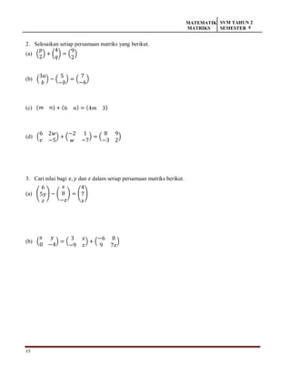15
MATEMATIK
MATRIKS
SVM TAHUN 2
SEMESTER 4
2. Selesaikan setiap persamaan matriks yang berikut.
(a) (
𝑝
2
) + (
4
𝑞
) = (
9
2
)
(b) (
3𝑎
𝑏
) − (
5
−𝑏
) = (
7
−6
)
(c) (𝑚 𝑛) + (6 𝑛) = (4𝑚 3)
(d) (
6 2𝑤
𝑣 −5
) + (
−2 1
𝑤 −7
) = (
8 9
−3 2
)
3. Cari nilai bagi 𝑥, 𝑦 dan 𝑧 dalam setiap persamaan matriks berikut.
(a) (
6
5𝑦
𝑧
) − (
𝑥
8
−𝑧
) = (
4
7
𝑥
)
(b) (
𝑥 𝑦
0 −4
) = (
3 𝑥
−9 𝑧
) + (
−6 8
9 7𝑧
)
 