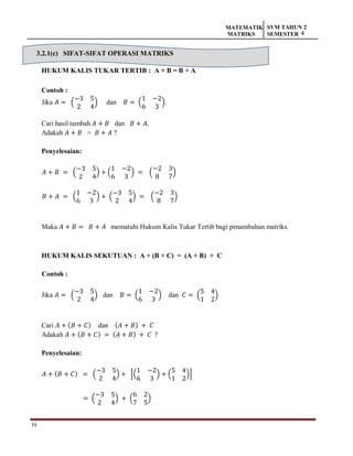 16
MATEMATIK
MATRIKS
SVM TAHUN 2
SEMESTER 4
3.2.1(c) SIFAT-SIFAT OPERASI MATRIKS
HUKUM KALIS TUKAR TERTIB : A + B = B + A
Contoh :
Jika 𝐴 = (
−3 5
2 4
) dan 𝐵 = (
1 −2
6 3
).
Cari hasil tambah 𝐴 + 𝐵 dan 𝐵 + 𝐴.
Adakah 𝐴 + 𝐵 = 𝐵 + 𝐴 ?
Penyelesaian:
𝐴 + 𝐵 = (
−3 5
2 4
) + (
1 −2
6 3
) = (
−2 3
8 7
)
𝐵 + 𝐴 = (
1 −2
6 3
) + (
−3 5
2 4
) = (
−2 3
8 7
)
Maka 𝐴 + 𝐵 = 𝐵 + 𝐴 mematuhi Hukum Kalis Tukar Tertib bagi penambahan matriks.
HUKUM KALIS SEKUTUAN : A + (B + C) = (A + B) + C
Contoh :
Jika 𝐴 = (
−3 5
2 4
) dan 𝐵 = (
1 −2
6 3
) dan 𝐶 = (
5 4
1 2
)
Cari 𝐴 + (𝐵 + 𝐶) dan (𝐴 + 𝐵) + 𝐶
Adakah 𝐴 + (𝐵 + 𝐶) = (𝐴 + 𝐵) + 𝐶 ?
Penyelesaian:
𝐴 + (𝐵 + 𝐶) = (
−3 5
2 4
) + [(
1 −2
6 3
) + (
5 4
1 2
)]
= (
−3 5
2 4
) + (
6 2
7 5
)
 