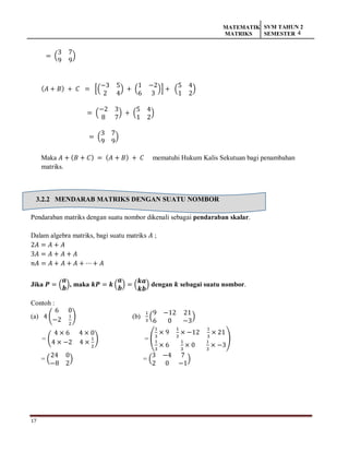 17
MATEMATIK
MATRIKS
SVM TAHUN 2
SEMESTER 4
= (
3 7
9 9
)
(𝐴 + 𝐵) + 𝐶 = [(
−3 5
2 4
) + (
1 −2
6 3
)] + (
5 4
1 2
)
= (
−2 3
8 7
) + (
5 4
1 2
)
= (
3 7
9 9
)
Maka 𝐴 + (𝐵 + 𝐶) = (𝐴 + 𝐵) + 𝐶 mematuhi Hukum Kalis Sekutuan bagi penambahan
matriks.
3.2.2 MENDARAB MATRIKS DENGAN SUATU NOMBOR
Pendaraban matriks dengan suatu nombor dikenali sebagai pendaraban skalar.
Dalam algebra matriks, bagi suatu matriks 𝐴 ;
2𝐴 = 𝐴 + 𝐴
3𝐴 = 𝐴 + 𝐴 + 𝐴
𝑛𝐴 = 𝐴 + 𝐴 + 𝐴 + ⋯ + 𝐴
Jika 𝑷 = (
𝒂
𝒃
), maka 𝒌𝑷 = 𝒌 (
𝒂
𝒃
) = (
𝒌𝒂
𝒌𝒃
) dengan 𝒌 sebagai suatu nombor.
Contoh :
(a) 4 (
6 0
−2
1
2
) (b)
1
3
(
9 −12 21
6 0 −3
)
= (
4 × 6 4 × 0
4 × −2 4 ×
1
2
) = (
1
3
× 9
1
3
× −12
1
3
× 21
1
3
× 6
1
3
× 0
1
3
× −3
)
= (
24 0
−8 2
) = (
3 −4 7
2 0 −1
)
 