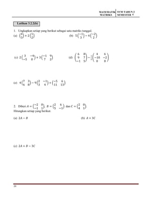 20
MATEMATIK
MATRIKS
SVM TAHUN 2
SEMESTER 4
Latihan 3.2.2(b)
1. Ungkapkan setiap yang berikut sebagai satu matriks tunggal.
(a) (
4
3
) + 2 (
1
2
) (b) 5 (
−1
3
) − 4 (
−2
2
)
(c) 2 (
3 −4
−5 0
) + 3 (
−1 9
7 2
) (d) (
6 8
9 7
−1 5
) −
1
2
(
4 6
−10 −2
0 8
)
(e) 4 (
7 3
6 8
) − 9 (
2 −1
3 4
) + (
−5 6
11 13
)
2. Diberi 𝐴 = (
−2 0
−1 1
), 𝐵 = (
2 6
5 −1
) dan 𝐶 = (
2 0
4 1
).
Hitungkan setiap yang berikut.
(a) 2𝐴 − 𝐵 (b) 𝐴 + 3𝐶
(c) 2𝐴 + 𝐵 − 3𝐶
 
