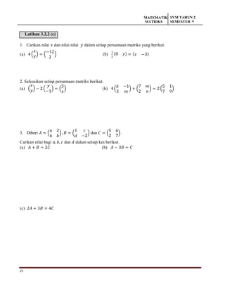 21
MATEMATIK
MATRIKS
SVM TAHUN 2
SEMESTER 4
Latihan 3.2.2 (c)
1. Carikan nilai 𝑥 dan nilai nilai 𝑦 dalam setiap persamaan matriks yang berikut.
(a) 4 (
𝑥
𝑦) = (
−12
2
) (b)
1
2
(8 𝑦) = (𝑥 −3)
2. Selesaikan setiap persamaan matriks berikut.
(a) (
𝑥
𝑦) − 2 (
𝑦
−1
) = (
3
𝑥
) (b) 4 (
𝑘 −1
3 𝑚
) + (
7 𝑚
2 𝑛
) = 2 (
5 1
7 9
)
3. Diberi 𝐴 = (
𝑎 2
6 𝑏
) , 𝐵 = (
1 𝑐
𝑑 −2
) dan 𝐶 = (
5 6
2 7
).
Carikan nilai bagi 𝑎, 𝑏, 𝑐 dan 𝑑 dalam setiap kes berikut.
(a) 𝐴 + 𝐵 = 2𝐶 (b) 𝐴 − 3𝐵 = 𝐶
(c) 2𝐴 + 3𝐵 = 4𝐶
 