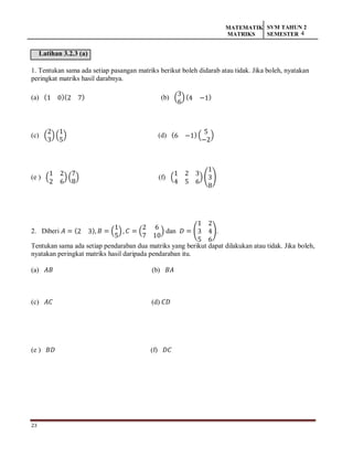 23
MATEMATIK
MATRIKS
SVM TAHUN 2
SEMESTER 4
Latihan 3.2.3 (a)
1. Tentukan sama ada setiap pasangan matriks berikut boleh didarab atau tidak. Jika boleh, nyatakan
peringkat matriks hasil darabnya.
(a) (1 0)(2 7) (b) (
3
6
) (4 −1)
(c) (
2
3
) (
1
5
) (d) (6 −1) (
5
−2
)
(e ) (
1 2
2 6
)(
7
8
) (f) (
1 2 3
4 5 6
) (
1
3
8
)
2. Diberi 𝐴 = (2 3), 𝐵 = (
1
5
) , 𝐶 = (
2 6
7 10
) dan 𝐷 = (
1 2
3 4
5 6
).
Tentukan sama ada setiap pendaraban dua matriks yang berikut dapat dilakukan atau tidak. Jika boleh,
nyatakan peringkat matriks hasil daripada pendaraban itu.
(a) 𝐴𝐵 (b) 𝐵𝐴
(c) 𝐴𝐶 (d) 𝐶𝐷
(e ) 𝐵𝐷 (f) 𝐷𝐶
 