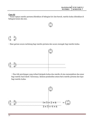25
MATEMATIK
MATRIKS
SVM TAHUN 2
SEMESTER 4
Cara (ii)
− Susun supaya matriks pertama diletakkan di bahagian kiri dan bawah, matriks kedua diletakkan di
bahagian kanan dan atas.
(
5
6
)
(
1 2
3 4
)
− Buat garisan secara melintang bagi matriks pertama dan secara menegak bagi matriks kedua.
(
5
6
)
(
1 2
3 4
)
− Dua titik persilangan yang terhasil daripada kedua-dua matriks di atas menunjukkan dua unsur
bagi matriks hasil darab. Seterusnya, lakukan pendaraban antara baris matriks pertama dan lajur
bagi matriks kedua.
(
5
6
)
(
1 2
3 4
) 1× 5 + 2 × 6 = (
17
39
)
3 × 5 + 4 × 6
 