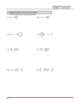 26
MATEMATIK
MATRIKS
SVM TAHUN 2
SEMESTER 4
Latihan 3.2.3 (b) Hasil Darab Dua Matriks
1. Cari hasil darab bagi setiap yang berikut.
(a) (2 8) (
3
1
) (b) (−2 6) (
4
3
)
(c ) (1 3 7)(
4
−5
2
) (d) (
6
0
5
) (2 −1 3)
(e ) (
2 1
3 2
)(
4
1
) (f) (
−5 3
4 0
) (
2
6
)
(g) (−2 6)(
0 −1
3 4
) (h) (
4 −3
5 6
) (
−2 −1
5 2
)
 