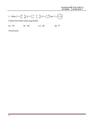 27
MATEMATIK
MATRIKS
SVM TAHUN 2
SEMESTER 4
2. Diberi 𝑃 = (
4 1
2 8
), 𝑄 = (
−1 2 1
5 3 4
), 𝑅 = (
−2
3
) dan 𝑆 = (
6
−4
1
).
Carikan hasil darab setiap yang berikut.
(a) 𝑃𝑅 (b) 𝑃𝑄 (c ) 𝑄𝑆 (d) 𝑃2
Penyelesaian :
 