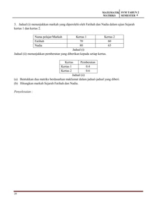28
MATEMATIK
MATRIKS
SVM TAHUN 2
SEMESTER 4
3. Jadual (i) menunjukkan markah yang diperolehi oleh Fatihah dan Nadia dalam ujian Sejarah
kertas 1 dan kertas 2.
Nama pelajar/Markah Kertas 1 Kertas 2
Fatihah 70 60
Nadia 80 65
Jadual (i)
Jadual (ii) menunjukkan pemberatan yang diberikan kepada setiap kertas.
Kertas Pemberatan
Kertas 1 0.4
Kertas 2 0.6
Jadual (ii)
(a) Bentukkan dua matriks berdasarkan maklumat dalam jadual-jadual yang diberi.
(b) Hitungkan markah Sejarah Fatihah dan Nadia.
Penyelesaian :
 