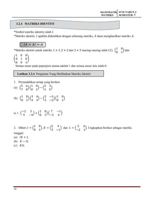 30
MATEMATIK
MATRIKS
SVM TAHUN 2
SEMESTER 4
3.2.4 MATRIKS IDENTITI
*Simbol matriks identity ialah 𝐼.
*Matriks identiti, 𝐼 apabila didarabkan dengan sebarang matriks, 𝐴 akan menghasilkan matriks 𝐴.
𝐼𝐴 = 𝐴𝐼 = 𝐴
*Matriks identiti untuk matriks 1 × 1, 2 × 2 dan 3 × 3 masing-masing ialah (1), (
1 0
0 1
) dan
(
1 0 0
0 1 0
0 0 1
)
Semua unsur pada pepenjuru utama adalah 1 dan semua unsur lain ialah 0.
Latihan 3.2.4 Pengiraan Yang Melibatkan Matriks Identiti
1. Permudahkan setiap yang berikut.
(a) (
5 6
7 8
) (
1 0
0 1
) − (
2 3
1 5
)
(b) (
1 0
0 1
) (
3 4
4 3
) − (
2 −1
3 −2
) (
1 0
0 1
)
(c ) (
−2 3
9 −4
) + (
1 0
0 1
) (
7 −1
−5 6
)
2. Diberi 𝐼 = (
1 0
0 1
) , 𝐾 = (
2 4
3 −1
) dan 𝐿 = (
5 6
−2 1
). Ungkapkan berikut sebagai matriks
tunggal.
(a) 𝐼𝐾 + 𝐿
(b) 𝐾 − 𝐼𝐿
(c) 𝐾𝐼𝐿
 