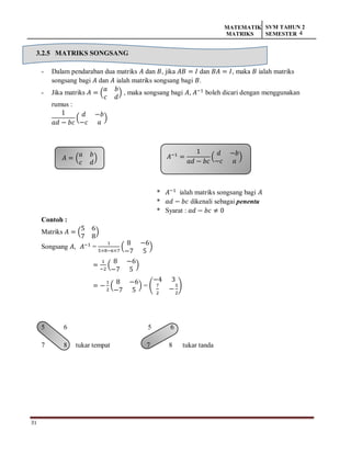 31
MATEMATIK
MATRIKS
SVM TAHUN 2
SEMESTER 4
𝐴 = (
𝑎 𝑏
𝑐 𝑑
) 𝐴−1
=
1
𝑎𝑑 − 𝑏𝑐
(
𝑑 −𝑏
−𝑐 𝑎
)
3.2.5 MATRIKS SONGSANG
- Dalam pendaraban dua matriks 𝐴 dan 𝐵, jika 𝐴𝐵 = 𝐼 dan 𝐵𝐴 = 𝐼, maka 𝐵 ialah matriks
songsang bagi 𝐴 dan 𝐴 ialah matriks songsang bagi 𝐵.
- Jika matriks 𝐴 = (
𝑎 𝑏
𝑐 𝑑
) , maka songsang bagi 𝐴, 𝐴−1
boleh dicari dengan menggunakan
rumus :
1
𝑎𝑑 − 𝑏𝑐
(
𝑑 −𝑏
−𝑐 𝑎
)
* 𝐴−1
ialah matriks songsang bagi 𝐴
* 𝑎𝑑 − 𝑏𝑐 dikenali sebagai penentu
* Syarat : 𝑎𝑑 − 𝑏𝑐 ≠ 0
Contoh :
Matriks 𝐴 = (
5 6
7 8
)
Songsang 𝐴, 𝐴−1
=
1
5×8−6×7
(
8 −6
−7 5
)
=
1
−2
(
8 −6
−7 5
)
= −
1
2
(
8 −6
−7 5
) = (
−4 3
7
2
−
5
2
)
5 6 5 6
7 8 tukar tempat 7 8 tukar tanda
 