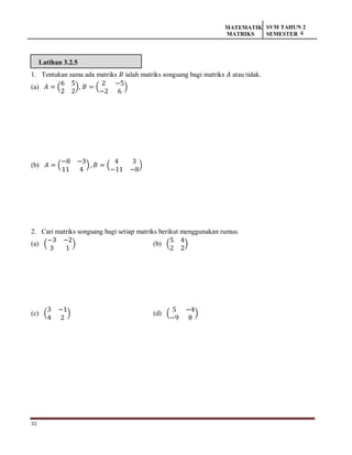 32
MATEMATIK
MATRIKS
SVM TAHUN 2
SEMESTER 4
Latihan 3.2.5
1. Tentukan sama ada matriks 𝐵 ialah matriks songsang bagi matriks 𝐴 atau tidak.
(a) 𝐴 = (
6 5
2 2
), 𝐵 = (
2 −5
−2 6
)
(b) 𝐴 = (
−8 −3
11 4
) , 𝐵 = (
4 3
−11 −8
)
2. Cari matriks songsang bagi setiap matriks berikut menggunakan rumus.
(a) (
−3 −2
3 1
) (b) (
5 4
2 2
)
(c) (
3 −1
4 2
) (d) (
5 −4
−9 8
)
 