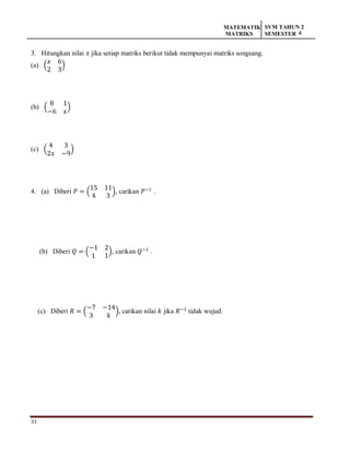 33
MATEMATIK
MATRIKS
SVM TAHUN 2
SEMESTER 4
3. Hitungkan nilai 𝑥 jika setiap matriks berikut tidak mempunyai matriks songsang.
(a) (
𝑥 6
2 3
)
(b) (
8 1
−6 𝑥
)
(c) (
4 3
2𝑥 −9
)
4. (a) Diberi 𝑃 = (
15 11
4 3
), carikan 𝑃−1
.
(b) Diberi 𝑄 = (
−1 2
1 1
), carikan 𝑄−1
.
(c) Diberi 𝑅 = (
−7 −14
3 𝑘
), carikan nilai 𝑘 jika 𝑅−1
tidak wujud.
 