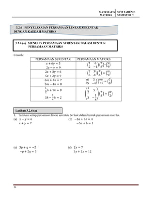 34
MATEMATIK
MATRIKS
SVM TAHUN 2
SEMESTER 4
3.2.6 (a) MENULIS PERSAMAAN SERENTAK DALAM BENTUK
PERSAMAAN MATRIKS
Latihan 3.2.6 (a)
3.2.6 PENYELESAIAN PERSAMAAN LINEAR SERENTAK
DENGAN KAEDAH MATRIKS
Contoh :
PERSAMAAN SERENTAK PERSAMAAN MATRIKS
𝑥 + 6𝑦 = 5
2𝑥 − 𝑦 = 9
(
1 6
2 −1
)(
𝑥
𝑦)=(
5
9
)
2𝑥 + 3𝑦 = 6
5𝑥 + 2𝑦 = 9
(
2 3
5 2
) (
𝑥
𝑦) = (
6
9
)
6𝑚 + 3𝑛 = 7
5𝑚 − 4𝑛 = 8
(
6 3
5 −4
) (
𝑚
𝑛
) = (
7
8
)
1
2
ℎ + 5𝑘 = 0
3ℎ −
1
4
𝑘 = 2
(
1
2
5
3 −
1
4
) (
ℎ
𝑘
) = (
0
2
)
1. Tuliskan setiap persamaan linear serentak berikut dalam bentuk persamaan matriks.
(a) 𝑥 − 𝑦 = 6 (b) −2𝑎 + 3𝑏 = 4
𝑥 + 𝑦 = 7 −5𝑎 + 𝑏 = 1
(c) 3𝑝 + 𝑞 = −2 (d) 2𝑦 = 7
−𝑝 + 2𝑞 = 5 3𝑦 + 2𝑥 = 12
 