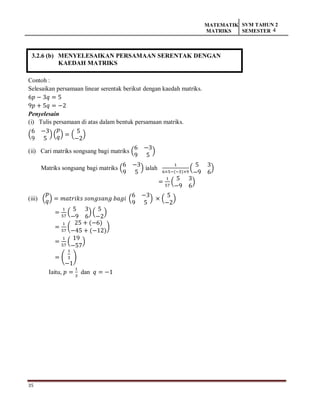 35
MATEMATIK
MATRIKS
SVM TAHUN 2
SEMESTER 4
3.2.6 (b) MENYELESAIKAN PERSAMAAN SERENTAK DENGAN
KAEDAH MATRIKS
Contoh :
Selesaikan persamaan linear serentak berikut dengan kaedah matriks.
6𝑝 − 3𝑞 = 5
9𝑝 + 5𝑞 = −2
Penyelesain
(i) Tulis persamaan di atas dalam bentuk persamaan matriks.
(
6 −3
9 5
) (
𝑝
𝑞) = (
5
−2
)
(ii) Cari matriks songsang bagi matriks (
6 −3
9 5
)
Matriks songsang bagi matriks (
6 −3
9 5
) ialah
1
6×5−(−3)×9
(
5 3
−9 6
)
=
1
57
(
5 3
−9 6
)
(iii) (
𝑝
𝑞) = 𝑚𝑎𝑡𝑟𝑖𝑘𝑠 𝑠𝑜𝑛𝑔𝑠𝑎𝑛𝑔 𝑏𝑎𝑔𝑖 (
6 −3
9 5
) × (
5
−2
)
=
1
57
(
5 3
−9 6
) (
5
−2
)
=
1
57
(
25 + (−6)
−45 + (−12)
)
=
1
57
(
19
−57
)
= (
1
3
−1
)
Iaitu, 𝑝 =
1
3
dan 𝑞 = −1
 