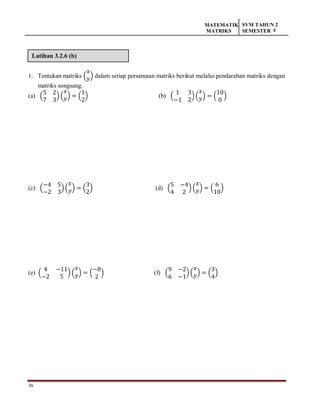 36
MATEMATIK
MATRIKS
SVM TAHUN 2
SEMESTER 4
Latihan 3.2.6 (b)
1. Tentukan matriks (
𝑥
𝑦) dalam setiap persamaan matriks berikut melalui pendaraban matriks dengan
matriks songsang.
(a) (
5 2
7 3
) (
𝑥
𝑦) = (
1
2
) (b) (
1 3
−1 2
) (
𝑥
𝑦) = (
10
0
)
(c) (
−4 5
−2 3
)(
𝑥
𝑦) = (
3
2
) (d) (
5 −4
4 2
) (
𝑥
𝑦) = (
6
10
)
(e) (
4 −11
−2 5
) (
𝑥
𝑦) = (
−8
2
) (f) (
9 −2
6 −1
)(
𝑥
𝑦) = (
3
4
)
 
