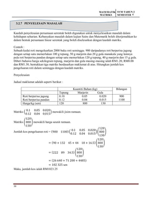 38
MATEMATIK
MATRIKS
SVM TAHUN 2
SEMESTER 4
3.2.7 PENYELESAIN MASALAH
Kaedah penyelesaian persamaan serentak boleh digunakan untuk menyelesaikan masalah dalam
kehidupan seharian. Kebanyakan masalah dalam kajian Sains dan Matematik boleh diterjemahkan ke
dalam bentuk persamaan linear serentak yang boleh diselesaikan dengan kaedah matriks.
Contoh :
Sebuah kedai roti mengeluarkan 2000 buku roti seminggu. 900 daripadanya roti berperisa jagung
dengan setiap satu memerlukan 100 g tepung, 50 g marjerin dan 20 g gula manakala yang lainnya
pula roti berperisa pandan dengan setiap satu memerlukan 120 g tepung, 40 g marjerin dan 15 g gula.
Diberi bahawa harga sekilogram tepung, marjerin dan gula masing-masing ialah RM1.20, RM8.00
dan RM1.30, bentukkan tiga matriks berdasarkan maklumat di atas. Hitungkan jumlah kos
pengeluaran roti dalam seminggu dengan kaedah matriks.
Penyelesaian
Jadual maklumat adalah seperti berikut :
Kuantiti Bahan (kg) Bilangan
Tepung Marjerin Gula
Roti berperisa jagung
Roti berperisa pandan
0.10 0.05 0.020
0.12 0.04 0.015
900
1100
Harga/kg (sen) 120 800 130
Matriks (
0.1 0.05 0.020
0.12 0.04 0.015
) mewakili jisim ramuan.
Matriks (
120
800
130
) mewakili harga seunit ramuan.
Jumlah kos pengeluaran roti = (900 1100)(
0.1 0.05 0.020
0.12 0.04 0.015
)(
120
800
130
)
= (90 + 132 45 + 44 18 + 16.5) (
120
800
130
)
= (222 89 34.5) (
120
800
130
)
= (26 640 + 71 200 + 4485)
= 102 325 sen
Maka, jumlah kos ialah RM1023.25
 
