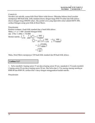 39
MATEMATIK
MATRIKS
SVM TAHUN 2
SEMESTER 4
Latihan 3.2.7
Contoh (ii)
Sewaktu cuti sekolah, semua bilik Hotel Metro telah disewa. Diketahui bahawa hotel tersebut
mempunyai 400 buah bilik ;bilik standard disewa dengan harga RM170 sehari dan bilik deluxe
disewa dengan harga RM280 sehari. Jika jumlah sewa yang diperolehi sehari adalah RM76 800,
carikan bilangan setiap jenis bilik di Hotel Metro.
Penyelesaian
Katakan terdapat 𝑥 buah bilik standard dan 𝑦 buah bilik deluxe.
Maka, 𝑥 + 𝑦 = 400 (Jumlah bilangan bilik)
dan 170𝑥 + 280𝑦 = 76 800
Bentuk matriks , (
1 1
170 280
) (
𝑥
𝑦) = (
400
76800
)
(
𝑥
𝑦) =
1
280−170
(
280 −1
−170 1
)(
400
76800
)
=
1
110
(
35200
8800
)
= (
320
80
)
Maka, Hotel Metro mempunyai 320 buah bilik standard dan 80 buah bilik deluxe.
1. Selva membeli 𝑡 keping setem 15 sen dan 𝑝 keping setem 30 sen, manakala Li Yin pula membeli
𝑡 keping setem 20 sen dan 𝑝 keping setem 50 sen. Jika Selva dan Li Yin masing-masing membayar
RM6.00 dan RM9.50, carikan nilai 𝑡 dan 𝑝 dengan menggunakan kaedah matriks.
Penyelesaian
 