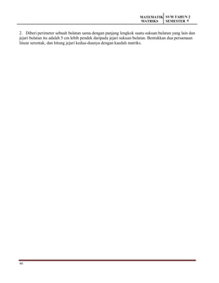 40
MATEMATIK
MATRIKS
SVM TAHUN 2
SEMESTER 4
2. Diberi perimeter sebuah bulatan sama dengan panjang lengkok suatu sukuan bulatan yang lain dan
jejari bulatan itu adalah 5 cm lebih pendek daripada jejari sukuan bulatan. Bentukkan dua persamaan
linear serentak, dan hitung jejari kedua-duanya dengan kaedah matriks.
 