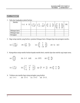 5
MATEMATIK
MATRIKS
SVM TAHUN 2
SEMESTER 4
Latihan 3.1.2 (a)
1. Salin dan lengkapkan jadual berikut.
Matriks
(−2 0 5) (
3
−4
) (
6 7
−3 0.5
) (
4 1 3
2 8 5
)
(
7 0 0
0 8 0
0 0 9
)
(8)
Bilangan baris
Bilangan lajur
Peringkat
2. Bagi setiap matriks yang berikut, nyatakan bilangan baris, bilangan lajur dan peringkat matriks.
(a) (
18
−66
) (b) (
𝑝 𝑞
2𝑟 𝑠
) (c) (
5 7 1
1 2 0
6 −8 9
) (d) (𝑥 2𝑥)
3. Kategorikan setiap matriks berikut kepada matriks baris, matriks lajur dan matriks segi empat sama.
(a) (
6
1
2
) (b) (−7 0.8) (c) (57) (d) (
1 0
5 8
)
(e) (
3
−7
) (f) (
4 −7 2
1 0 −6
−1 5 3
) (g) (7 8
1
2
) (h) (
3 4 8
2 5 9
)
4. Tuliskan satu matriks bagi setiap peringkat yang berikut.
(a) 1 × 1 (b) 2 × 1 (c) 3 × 2 (d) 2 × 3
 
