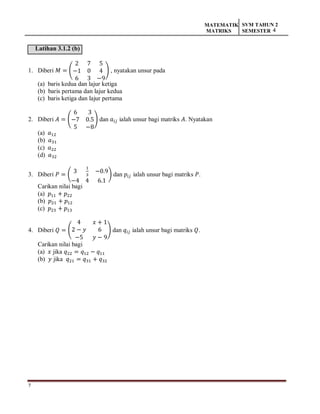7
MATEMATIK
MATRIKS
SVM TAHUN 2
SEMESTER 4
Latihan 3.1.2 (b)
1. Diberi 𝑀 = (
2 7 5
−1 0 4
6 3 −9
) , nyatakan unsur pada
(a) baris kedua dan lajur ketiga
(b) baris pertama dan lajur kedua
(c) baris ketiga dan lajur pertama
2. Diberi 𝐴 = (
6 3
−7 0.5
5 −8
) dan 𝑎𝑖𝑗 ialah unsur bagi matriks 𝐴. Nyatakan
(a) 𝑎12
(b) 𝑎31
(c) 𝑎22
(d) 𝑎32
3. Diberi 𝑃 = (
3
1
3
−0.9
−4 4 6.1
) dan 𝑝𝑖𝑗 ialah unsur bagi matriks 𝑃.
Carikan nilai bagi
(a) 𝑝11 + 𝑝22
(b) 𝑝21 + 𝑝12
(c) 𝑝23 + 𝑝13
4. Diberi 𝑄 = (
4 𝑥 + 1
2 − 𝑦 6
−5 𝑦 − 9
) dan 𝑞𝑖𝑗 ialah unsur bagi matriks 𝑄.
Carikan nilai bagi
(a) 𝑥 jika 𝑞22 = 𝑞12 − 𝑞11
(b) 𝑦 jika 𝑞21 = 𝑞31 + 𝑞32
 