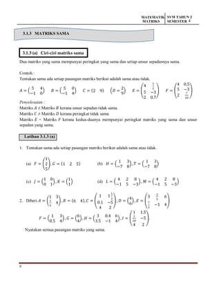 8
MATEMATIK
MATRIKS
SVM TAHUN 2
SEMESTER 4
3.1.3 MATRIKS SAMA
Dua matriks yang sama mempunyai peringkat yang sama dan setiap unsur sepadannya sama.
Contoh :
Tentukan sama ada setiap pasangan matriks berikut adalah sama atau tidak.
𝐴 = (
5 4
−1 0
) 𝐵 = (
5 0
−1 4
) 𝐶 = (2 9) (𝐷 =
2
9
) 𝐸 = (
4
1
2
5 −3
2 0.7
) 𝐹 = (
4 0.5
5 −3
2
7
10
)
Penyelesaian :
Matriks 𝐴 ≠ Matriks 𝐵 kerana unsur sepadan tidak sama.
Matriks 𝐶 ≠ Matriks 𝐷 kerana peringkat tidak sama
Matriks 𝐸 = Matriks 𝐹 kerana kedua-duanya mempunyai peringkat matriks yang sama dan unsur
sepadan yang sama.
Latihan 3.1.3 (a)
1. Tentukan sama ada setiap pasangan matriks berikut adalah sama atau tidak.
(a) 𝐹 = (
1
2
5
), 𝐺 = (1 2 5) (b) 𝐻 = (
1 3
−7 8
) , 𝑇 = (
1 3
−7 8
)
(c) 𝐽 = (
1 0
0 1
) , 𝐾 = (
1
1
) (d) 𝐿 = (
4 2 8
−1 5 −3
) , 𝑀 = (
4 2 8
−1 5 −3
)
2. Diberi 𝐴 = (
1 3
1
2
4) , 𝐵 = (6 4), 𝐶 = (
1 1
1
2
0.1 −5
4 2
) , 𝐷 = (
4
6
), 𝐸 = (
3
2
5
6
7
2
−1 4
)
𝐹 = (
1 3
0.5 4
), 𝐺 = (
6
4
) , 𝐻 = (
3 0.4 6
3.5 −1 4
) , 𝐼 = (
1 1.5
1
10
−5
4 2
).
Nyatakan semua pasangan matriks yang sama.
3.1.3 (a) Ciri-ciri matriks sama
 