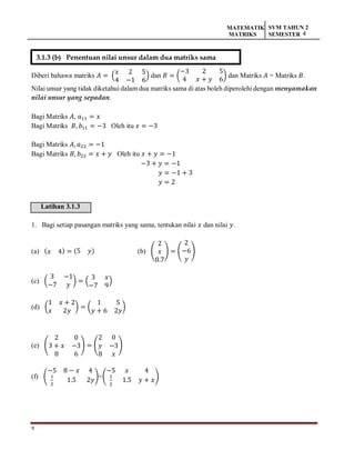 9
MATEMATIK
MATRIKS
SVM TAHUN 2
SEMESTER 4
Diberi bahawa matriks 𝐴 = (
𝑥 2 5
4 −1 6
) dan 𝐵 = (
−3 2 5
4 𝑥 + 𝑦 6
) dan Matriks 𝐴 = Matriks 𝐵.
Nilai unsur yang tidak diketahui dalam dua matriks sama di atas boleh diperolehi dengan menyamakan
nilai unsur yang sepadan.
Bagi Matriks 𝐴, 𝑎11 = 𝑥
Bagi Matriks 𝐵, 𝑏11 = −3 Oleh itu 𝑥 = −3
Bagi Matriks 𝐴, 𝑎22 = −1
Bagi Matriks 𝐵, 𝑏22 = 𝑥 + 𝑦 Oleh itu 𝑥 + 𝑦 = −1
−3 + 𝑦 = −1
𝑦 = −1 + 3
𝑦 = 2
Latihan 3.1.3
1. Bagi setiap pasangan matriks yang sama, tentukan nilai 𝑥 dan nilai 𝑦.
(a) (𝑥 4) = (5 𝑦) (b) (
2
𝑥
0.7
) = (
2
−6
𝑦
)
(c) (
3 −1
−7 𝑦
) = (
3 𝑥
−7 9
)
(d) (
1 𝑥 + 2
𝑥 2𝑦
) = (
1 5
𝑦 + 6 2𝑦
)
(e) (
2 0
3 + 𝑥 −3
8 6
) = (
2 0
𝑦 −3
8 𝑥
)
(f) (
−5 8 − 𝑥 4
1
2
1.5 2𝑦
)=(
−5 𝑥 4
1
2
1.5 𝑦 + 𝑥
)
3.1.3 (b) Penentuan nilai unsur dalam dua matriks sama
 