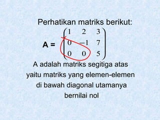 Perhatikan matriks berikut:
1 2 3 


A =  0 −1 7 
0 0 5 


A adalah matriks segitiga atas
yaitu matriks yang elemen-elemen
di bawah diagonal utamanya
bernilai nol

 