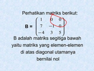 Perhatikan matriks berikut:
 1

B=  7
− 4


0

−1 0 
3 5

0

B adalah matriks segitiga bawah
yaitu matriks yang elemen-elemen
di atas diagonal utamanya
bernilai nol

 