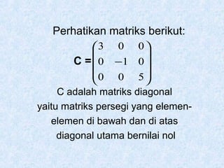 Perhatikan matriks berikut:
3 0 0 


C =  0 −1 0 
0 0 5 


C adalah matriks diagonal
yaitu matriks persegi yang elemenelemen di bawah dan di atas
diagonal utama bernilai nol

 