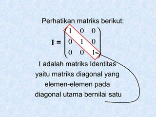 Perhatikan matriks berikut:
1 0 0 


I = 0 1 0 
0 0 1 


I adalah matriks Identitas
yaitu matriks diagonal yang
elemen-elemen pada
diagonal utama bernilai satu

 