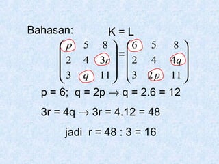 Bahasan:
p

2
3


K=L
5
4
q

8  6
 =
3r   2
11   3
 

5
4
2p

8

4q 
11 


p = 6; q = 2p → q = 2.6 = 12
3r = 4q → 3r = 4.12 = 48
jadi r = 48 : 3 = 16

 