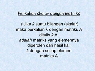 Perkalian skalar dengan matriks
Jika k suatu bilangan (skalar)
maka perkalian k dengan matriks A
ditulis k.A,
adalah matriks yang elemennya
diperoleh dari hasil kali
k dengan setiap elemen
matriks A

 