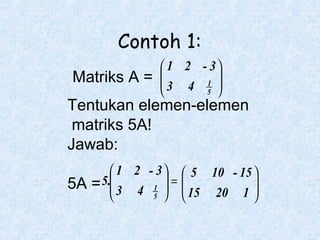 Contoh 1:
 1 2 - 3

Matriks A = 
3 4 1 
5 


Tentukan elemen-elemen
matriks 5A!
Jawab:
 1 2 - 3   5 10 - 15 
5A = 5. 3 4 1  = 

  15 20 1 

5 




 