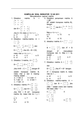 KUMPULAN SOAL INDIKATOR 12 UN 2011
Menyelesaikan operasi matriks
1. Diketahui matriks A =











935
316
484
c
b
a
dan B =











95
316
4812
b
a
Jika A = B, maka a + b + c = …
a. –7 c. –1 e. 7
b. –5 d. 5
2. Diketahui matriks-matriks A =






01
2c
,
B = 





 65
4
b
a
, C = 





20
31
, dan
D = 





 32
4 b
. Jika 2A – B = CD,
maka nilai a + b + c = …
a. –6 c. 0 e. 8
b. –2 d. 1
3. Diketahui 3 matriks, A = 





b
a
1
2
,
B = 





12
14
b
, C = 







2
2
ba
b
.
Jika A×Bt – C = 





45
20
dengan Bt
adalah transpose matriks B,
maka nilai a dan b masing-
masing adalah …
a. –1 dan 2 d. 2 dan –1
b. 1 dan –2 e. –2 dan 1
c. –1 dan –2
4. Diketahui matriks P = 





110
412
,
Q = 





 43
2yx
, dan R = 







4466
2096
.
Jika PQT = R (QT transpose
matriks Q), maka nilai 2x + y =
…
a. 3 c. 7 e.
17
b. 4 d. 13
5. Diketahui persamaan matriks A
= 2BT
(BT adalah transpose matriks B),
dengan
A = 





cb
a
32
4
dan B = 







7
1232
ba
abc
.
Nilai a + b + c = …
a. 6 c. 13 e.
16
b. 10 d. 15
6. diketahui matriks A = 







yxy
xyx
,
B = 









32
1 2
1
y
x
, dan AT = B
dengan AT menyatakan
transpose dari A. Nilai x + 2y
adalah …
a. –2 c. 0 e. 2
b. –1 d. 1
7. Diketahui matriks A = 









21
106
xx
dan
B = 





35
2x
. Jika AT = B–1 dengan
AT = transpose matrik A, maka
nilai 2x = …
a. –8 c. 4
1 e. 8
b. –4 d. 4
8. Diketahui matriks-matriks A =






 21
53
dan B = 







11
54
, jika
(AB)– 1 adalah invers dari matriks
AB maka (AB)– 1 = ...
a. 







176
207
d.








176
207
b. 





176
207
e. 





76
2017
 