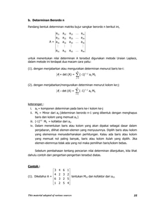 This material adopted of various sources 10
b. Determinan Berordo n
Pandang bentuk determinan matriks bujur sangkar berordo n berikut ini,
A =
nnn3n2n1
3n333231
2n232221
1n131211
aaaa
aaaa
aaaa
aaaa





untuk menentukan nilai determinan A tersebut digunakan metode Uraian Laplace,
dalam metode ini terdapat dua macam cara yaitu:
(1). dengan menjabarkan atau menguraikan determinan menurut baris ke-i:
A = det (A) =
n
j
ji
1
)1( aij Mij
(2). dengan menjabarkan/menguraikan determinan menurut kolom ke-j:
A det (A) =
n
i
ji
1
)1( aij Mij
keterangan :
i. aij = komponen determinan pada baris ke-i kolom ke-j
ii. Mij = Minor dari aij (determinan berordo n-1 yang dibentuk dengan menghapus
baris dan kolom yang memuat aij )
iii. (-1)i+j
Mij = kofaktor dari aij.
iv. Dalam menentukan baris atau kolom yang akan dipakai sebagai dasar dalam
penjabaran, dilihat elemen-elemen yang menyusunnya. Dipilih baris atau kolom
yang elemennya menyederhanakan perhitungan. Kalau ada baris atau kolom
yang memuat nol paling banyak, baris atau kolom itulah yang dipilih. Jika
elemen-elemnnya tidak ada yang nol maka pemilihan baris/kolom bebas.
Sebelum pembahasan tentang pencarian nilai determinan dilanjutkan, kita lihat
dahulu contoh dari pengertian-pengertian tersebut diatas.
Contoh :
(1). Diketahui A =
4521
5236
2324
1643
tentukan M22 dan kofaktor dari a22.
 