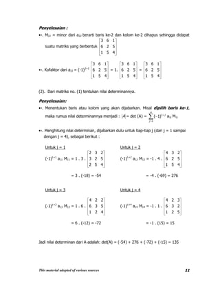 This material adopted of various sources 11
Penyelesaian :
•›. M22 = minor dari a22 berarti baris ke-2 dan kolom ke-2 dihapus sehingga didapat
suatu matriks yang berbentuk
451
526
163
•›. Kofaktor dari a22 = (-1)2+2
451
526
163
= 1.
451
526
163
=
451
526
163
(2). Dari matriks no. (1) tentukan nilai determinannya.
Penyelesaian:
•›. Menentukan baris atau kolom yang akan dijabarkan. Misal dipilih baris ke-1,
maka rumus nilai determinannya menjadi : A = det (A) =
n
j
j
1
1
)1( a1j M1j
•›. Menghitung nilai determinan, dijabarkan dulu untuk tiap-tiap j (dari j = 1 sampai
dengan j = 4), sebagai berikut :
Untuk j = 1 Untuk j = 2
(-1)1+1
a11 M11 = 1 . 3 .
452
523
232
(-1)1+2
a12 M12 = -1 . 4 .
451
526
234
= 3 . (-18) = -54 = -4 . (-69) = 276
Untuk j = 3 Untuk j = 4
(-1)1+3
a13 M13 = 1 . 6 .
421
536
224
(-1)1+4
a14 M14 = -1 . 1 .
521
236
324
= 6 . (-12) = -72 = -1 . (15) = 15
Jadi nilai determinan dari A adalah: det(A) = (-54) + 276 + (-72) + (-15) = 135
 