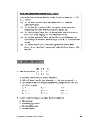 This material adopted of various sources 12
Sifat-sifat determinan matriks bujur sangkar :
Untuk setiap determinan matriks bujur sangkar berordo sembarang (n = 1, 2,
3, …) berlaku:
(a). Jika terdapat satu baris/kolom semua elemennya nol maka nilai
determinannya nol.
(b). Jika terdapat dua buah baris/kolom mempunyai elemen sama atau
kelipatannya maka nilai determinannya sama dengan nol.
(c). Jika dua buah baris/kolom saling ditukarkan maka nilai determinannya
berlawanan tanda (negatif) dari nilai determinan semula.
(d). Jika terdapat suatu baris/kolom tiap-tiap elemennya dikalikan dengan
suatu bilangan k maka nilai determinannya adalah k kali nilai determinan
semula.
(e). Jika elemen-elemen suatu baris/kolom dijumlahkan dengan k kali
elemen-elemen baris/kolom yang seletak maka nilai determinannya tidak
berubah.
Soal-soal Latihan Campuran
1. Diketahui matriks A=
8305
4125
70310
a. Sebutkan ordo/ukuran dari matriks A tersebut.
b. Matriks A diatas, memiliki baris sebanyak ...... dan kolom sebanyak ......
c. Dari matriks di atas jawablah pertanyaan berikut dengan mengisi titik-titik
yang telah tersedia.
a12 = ...... a13 = ...... a14 = ......
a21 = ...... a23 = ...... a24 = ......
a33 = ...... a34 = ...... a31 = ......
2. Berikan contoh matriks persegi ordo 3 dari matriks berikut!
a. Matriks skalar
b. Matriks segitiga bawah
c. Matriks segitiga atas.
d. Matriks diagonal
 