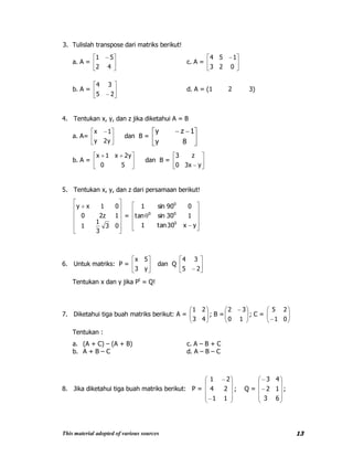 This material adopted of various sources 13
3. Tulislah transpose dari matriks berikut!
a. A =
42
51
c. A =
023
154
b. A =
25
34
d. A = (1 2 3)
4. Tentukan x, y, dan z jika diketahui A = B
a. A=
y2y
1x
dan B =
8y
1zy
b. A =
50
y2x1x
dan B =
yx30
z3
5. Tentukan x, y, dan z dari persamaan berikut!
03
3
1
1
1z20
01xy
=
yx30tan1
130sintan
090sin1
0
00
0
6. Untuk matriks: P =
y3
5x
dan Q
25
34
Tentukan x dan y jika Pt
= Q!
7. Diketahui tiga buah matriks berikut: A =
43
21
; B =
10
32
; C =
01
25
Tentukan :
a. (A + C) – (A + B) c. A – B + C
b. A + B – C d. A – B – C
8. Jika diketahui tiga buah matriks berikut: P =
11
24
21
; Q =
63
12
43
;
 