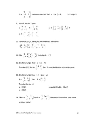 This material adopted of various sources 14
R =
41
32
55
maka tentukan hasil dari: a. P + Q – R b. P – Q – R
9. Carilah matriks X jika :
a.
53
12
X
41
03
c. X
76
50
71
56
X
b.
12
45
31
76
X
10. Tentukan p, q, r, dan s jika persamaannya berikut ini!
2sr
qp4
251
6p
sr
qp
3
11. Jika !,
3
4
43
21
yxtentukan
y
x
12. Diketahui fungsi f(x) = x2
+ 3x – 4I.
Tentukan f(A) jika A =
32
01
dan I : matriks identitas sejenis dengan A
13. Diketahui fungsi f(x,y) = x2
+ 2xy + y2
;
A =
110
05
dan B =
12
10
Tentukan berikut ini!
a. f(A,B) c. Apakah f(A,B) = f(B,A)?
b. f(B,A)
14. Jika A =
2x1
5x
dan B =
5x
2x32
mempunyai determinan yang sama,
tentukan nilai x!
 