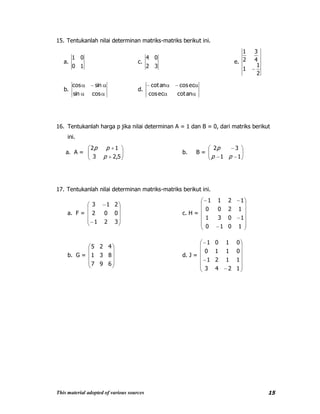 This material adopted of various sources 15
15. Tentukanlah nilai determinan matriks-matriks berikut ini.
a.
10
01
c.
32
04
e.
2
1
1
4
3
2
1
b.
cossin
sincos
d.
ancoteccos
eccosancot
16. Tentukanlah harga p jika nilai determinan A = 1 dan B = 0, dari matriks berikut
ini.
a. A =
5,23
12
p
pp
b. B =
11
32
pp
p
17. Tentukanlah nilai determinan matriks-matriks berikut ini.
a. F =
321
002
213
c. H =
1010
1031
1200
1211
b. G =
697
831
425
d. J =
1243
1121
0110
0101
 