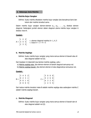 This material adopted of various sources 2
2. Beberapa Jenis Matriks
a. Matriks Bujur Sangkar
Definisi: Suatu matriks dikatakan matriks bujur sangkar jika banyaknya baris dan
kolom dari matriks tersebut sama.
Dalam matriks bujur sangkar elemen-elemen a11, a22, … , ann disebut elemen
diagonal. Sedangkan jumlah elemen dalam diagonal utama matriks bujur sangkar A
disebut trace A.
Contoh :
A =
532
543
221
b. Matriks Segitiga
Definisi: Suatu matriks bujur sangkar yang mana semua elemen di bawah atau di
atas diagonal adalah nol (0).
Dari keadaan ini diperoleh dua bentuk matriks segitiga, yaitu :
a).Matriks segitiga atas, jika elemen-elemen di bawah diagonal semuanya nol.
b).Matriks segitiga bawah, jika elemen-elemen di atas diagonalnya semuanya nol.
Contoh :
B =
4000
6100
1320
2543
C =
4521
0236
0024
0003
Dari kedua matriks tersebut maka B adalah matriks segitiga atas sedangkan matriks C
adalah matriks segitiga bawah.
c. Matriks Diagonal
Definisi: Suatu matriks bujur sangkar yang mana semua elemen di bawah dan di
atas diagonal adalah nol (0)
». elemen diagonal matriks A= 1, 4, 5
». trace A = 1 + 4 + 5
 