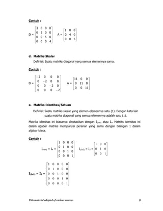 This material adopted of various sources 3
Contoh :
D =
4000
0500
0020
0003
A =
500
040
001
d. Matriks Skalar
Definisi: Suatu matriks diagonal yang semua elemennya sama.
Contoh :
D =
2000
0200
0020
0002
A =
1100
0110
0011
e. Matriks Identitas/Satuan
Definisi: Suatu matriks skalar yang elemen-elemennya satu (1). Dengan kata lain
suatu matriks diagonal yang semua elemennya adalah satu (1).
Matriks identitas ini biasanya dinotasikan dengan I(nxn) atau In. Matriks identitas ini
dalam aljabar matriks mempunyai peranan yang sama dengan bilangan 1 dalam
aljabar biasa.
Contoh :
I(4x4) = I4 =
1000
0100
0010
0001
I(3x3) = I3 =
100
010
001
I(5x5) = I5 =
10000
01000
00100
00010
00001
 